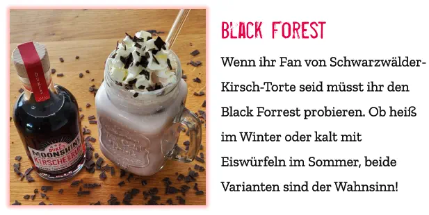 Black Forest Wenn ihr Fan von Schwarzwälder-Kirsch-Torte seid müsst ihr den Black Forrest probieren. Ob heiß im Winter oder kalt mit Eiswürfeln im Sommer, beide Varianten sind der Wahnsinn!